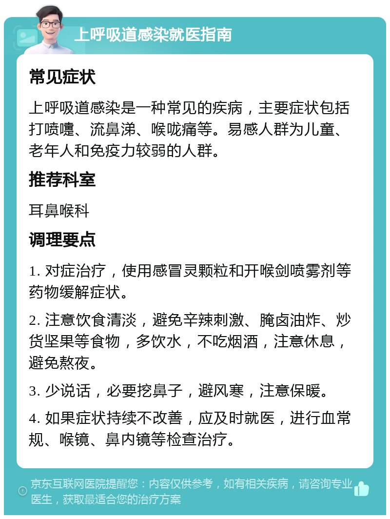 上呼吸道感染就医指南 常见症状 上呼吸道感染是一种常见的疾病，主要症状包括打喷嚏、流鼻涕、喉咙痛等。易感人群为儿童、老年人和免疫力较弱的人群。 推荐科室 耳鼻喉科 调理要点 1. 对症治疗，使用感冒灵颗粒和开喉剑喷雾剂等药物缓解症状。 2. 注意饮食清淡，避免辛辣刺激、腌卤油炸、炒货坚果等食物，多饮水，不吃烟酒，注意休息，避免熬夜。 3. 少说话，必要挖鼻子，避风寒，注意保暖。 4. 如果症状持续不改善，应及时就医，进行血常规、喉镜、鼻内镜等检查治疗。