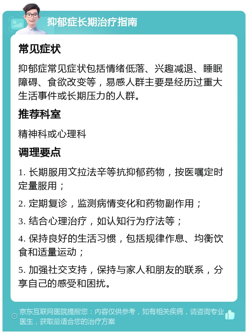 抑郁症长期治疗指南 常见症状 抑郁症常见症状包括情绪低落、兴趣减退、睡眠障碍、食欲改变等，易感人群主要是经历过重大生活事件或长期压力的人群。 推荐科室 精神科或心理科 调理要点 1. 长期服用文拉法辛等抗抑郁药物，按医嘱定时定量服用； 2. 定期复诊，监测病情变化和药物副作用； 3. 结合心理治疗，如认知行为疗法等； 4. 保持良好的生活习惯，包括规律作息、均衡饮食和适量运动； 5. 加强社交支持，保持与家人和朋友的联系，分享自己的感受和困扰。