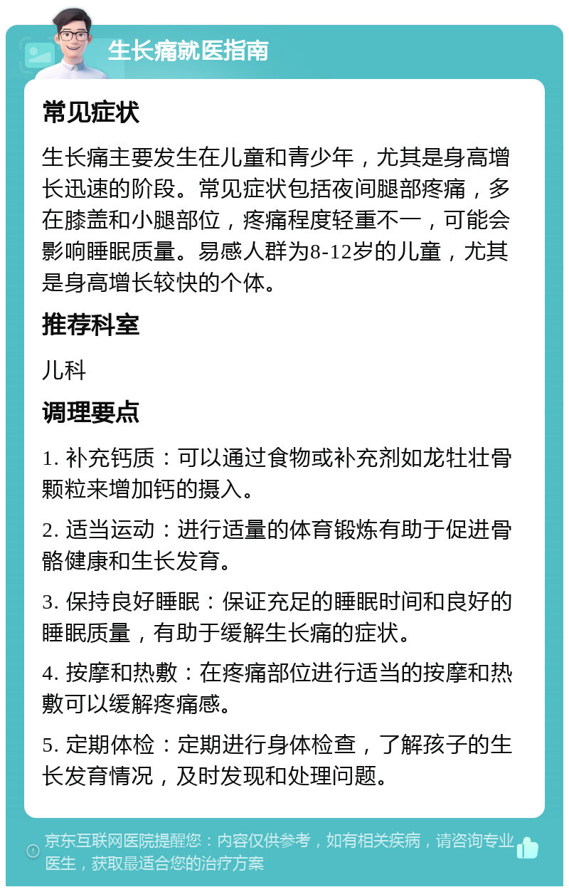 生长痛就医指南 常见症状 生长痛主要发生在儿童和青少年，尤其是身高增长迅速的阶段。常见症状包括夜间腿部疼痛，多在膝盖和小腿部位，疼痛程度轻重不一，可能会影响睡眠质量。易感人群为8-12岁的儿童，尤其是身高增长较快的个体。 推荐科室 儿科 调理要点 1. 补充钙质：可以通过食物或补充剂如龙牡壮骨颗粒来增加钙的摄入。 2. 适当运动：进行适量的体育锻炼有助于促进骨骼健康和生长发育。 3. 保持良好睡眠：保证充足的睡眠时间和良好的睡眠质量，有助于缓解生长痛的症状。 4. 按摩和热敷：在疼痛部位进行适当的按摩和热敷可以缓解疼痛感。 5. 定期体检：定期进行身体检查，了解孩子的生长发育情况，及时发现和处理问题。