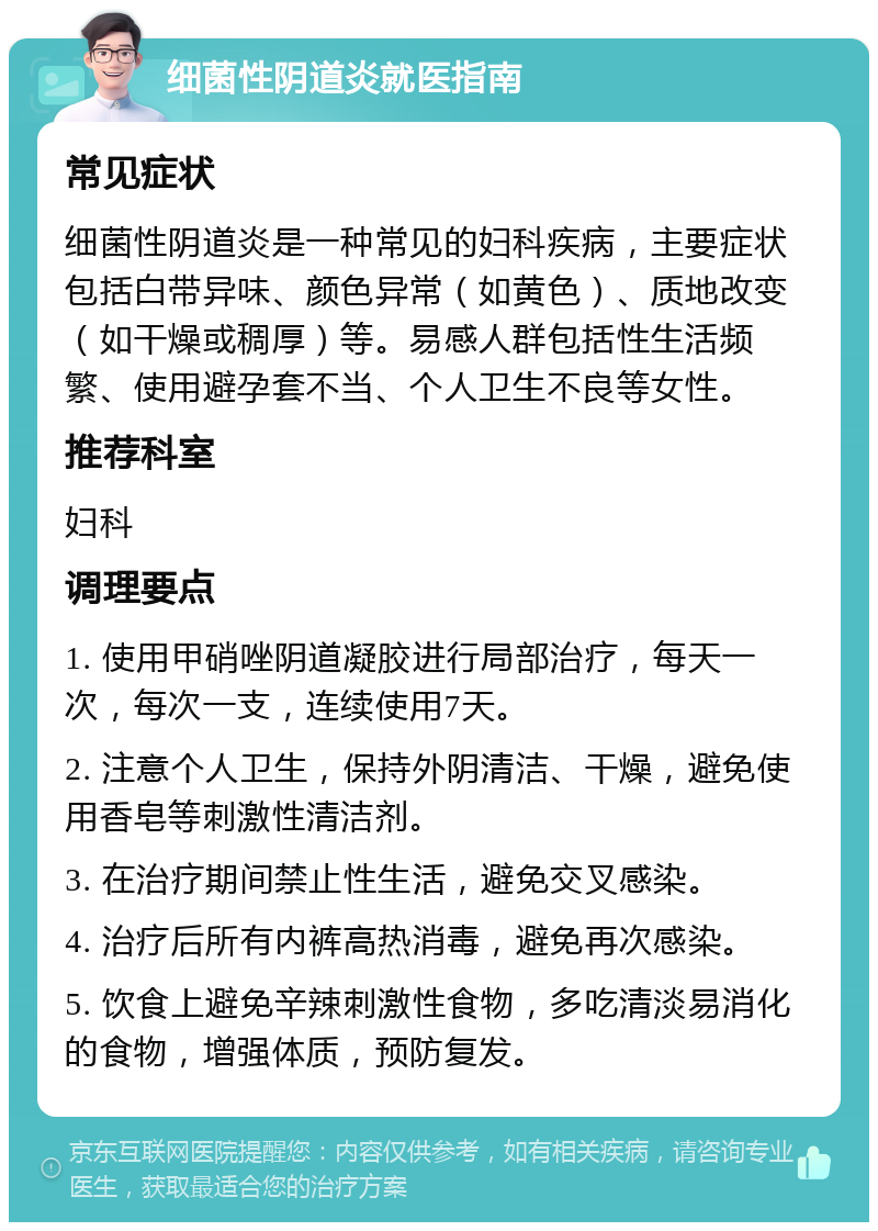 细菌性阴道炎就医指南 常见症状 细菌性阴道炎是一种常见的妇科疾病，主要症状包括白带异味、颜色异常（如黄色）、质地改变（如干燥或稠厚）等。易感人群包括性生活频繁、使用避孕套不当、个人卫生不良等女性。 推荐科室 妇科 调理要点 1. 使用甲硝唑阴道凝胶进行局部治疗，每天一次，每次一支，连续使用7天。 2. 注意个人卫生，保持外阴清洁、干燥，避免使用香皂等刺激性清洁剂。 3. 在治疗期间禁止性生活，避免交叉感染。 4. 治疗后所有内裤高热消毒，避免再次感染。 5. 饮食上避免辛辣刺激性食物，多吃清淡易消化的食物，增强体质，预防复发。