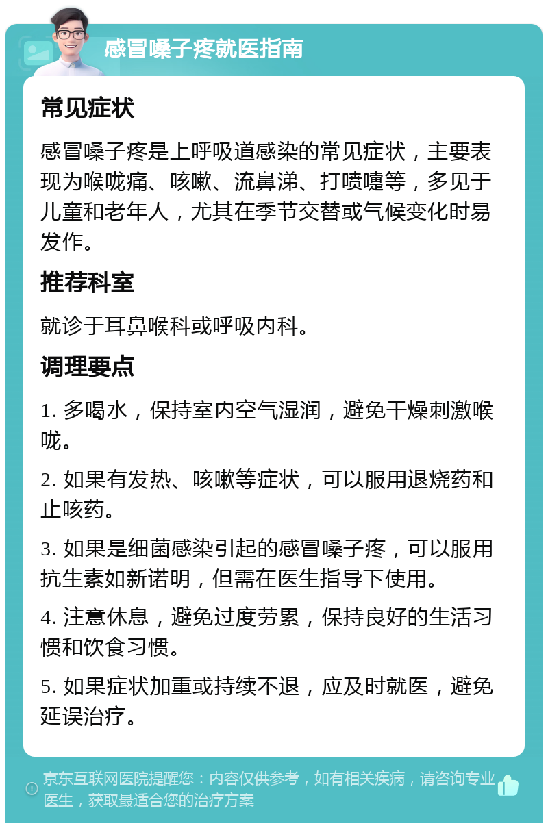 感冒嗓子疼就医指南 常见症状 感冒嗓子疼是上呼吸道感染的常见症状，主要表现为喉咙痛、咳嗽、流鼻涕、打喷嚏等，多见于儿童和老年人，尤其在季节交替或气候变化时易发作。 推荐科室 就诊于耳鼻喉科或呼吸内科。 调理要点 1. 多喝水，保持室内空气湿润，避免干燥刺激喉咙。 2. 如果有发热、咳嗽等症状，可以服用退烧药和止咳药。 3. 如果是细菌感染引起的感冒嗓子疼，可以服用抗生素如新诺明，但需在医生指导下使用。 4. 注意休息，避免过度劳累，保持良好的生活习惯和饮食习惯。 5. 如果症状加重或持续不退，应及时就医，避免延误治疗。