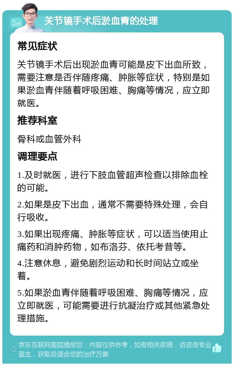 关节镜手术后淤血青的处理 常见症状 关节镜手术后出现淤血青可能是皮下出血所致，需要注意是否伴随疼痛、肿胀等症状，特别是如果淤血青伴随着呼吸困难、胸痛等情况，应立即就医。 推荐科室 骨科或血管外科 调理要点 1.及时就医，进行下肢血管超声检查以排除血栓的可能。 2.如果是皮下出血，通常不需要特殊处理，会自行吸收。 3.如果出现疼痛、肿胀等症状，可以适当使用止痛药和消肿药物，如布洛芬、依托考昔等。 4.注意休息，避免剧烈运动和长时间站立或坐着。 5.如果淤血青伴随着呼吸困难、胸痛等情况，应立即就医，可能需要进行抗凝治疗或其他紧急处理措施。