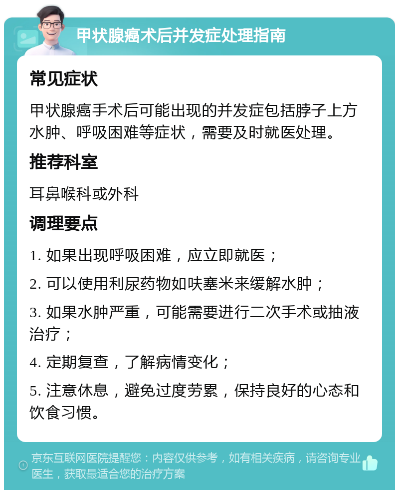 甲状腺癌术后并发症处理指南 常见症状 甲状腺癌手术后可能出现的并发症包括脖子上方水肿、呼吸困难等症状，需要及时就医处理。 推荐科室 耳鼻喉科或外科 调理要点 1. 如果出现呼吸困难，应立即就医； 2. 可以使用利尿药物如呋塞米来缓解水肿； 3. 如果水肿严重，可能需要进行二次手术或抽液治疗； 4. 定期复查，了解病情变化； 5. 注意休息，避免过度劳累，保持良好的心态和饮食习惯。