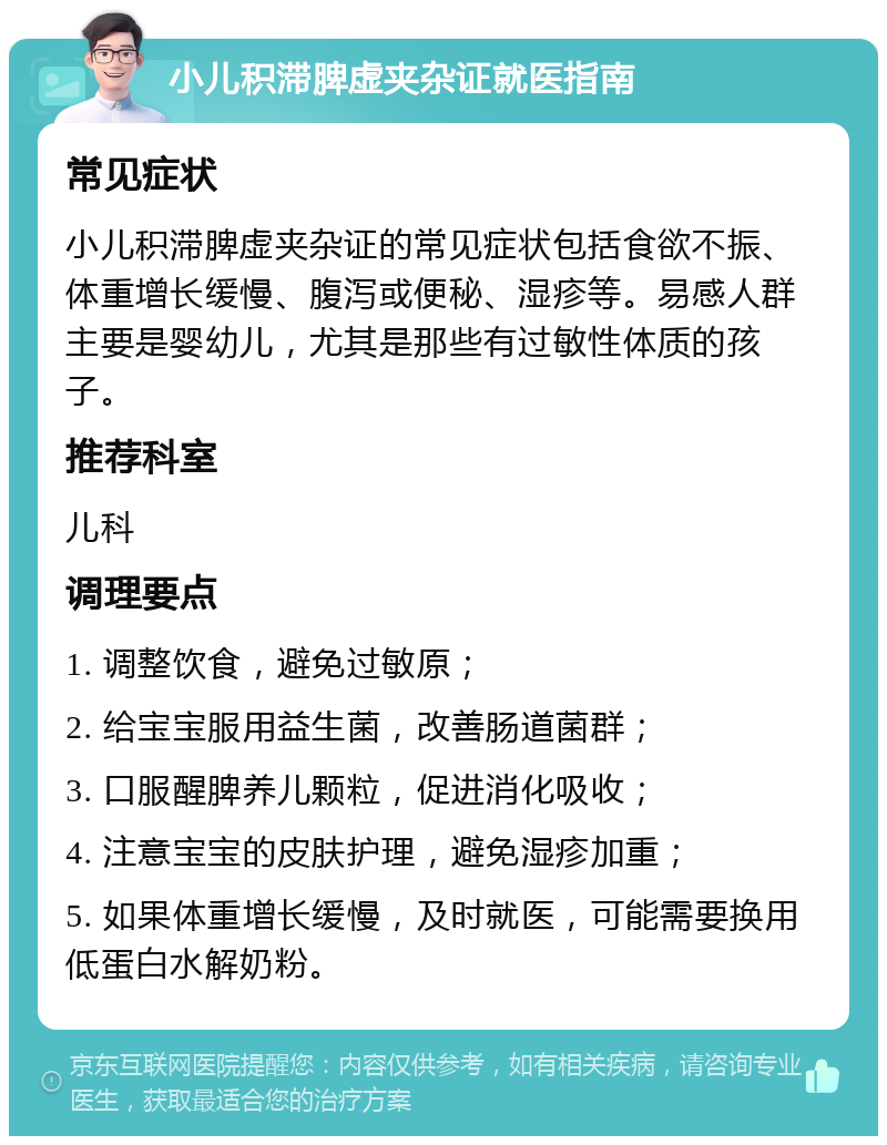 小儿积滞脾虚夹杂证就医指南 常见症状 小儿积滞脾虚夹杂证的常见症状包括食欲不振、体重增长缓慢、腹泻或便秘、湿疹等。易感人群主要是婴幼儿，尤其是那些有过敏性体质的孩子。 推荐科室 儿科 调理要点 1. 调整饮食，避免过敏原； 2. 给宝宝服用益生菌，改善肠道菌群； 3. 口服醒脾养儿颗粒，促进消化吸收； 4. 注意宝宝的皮肤护理，避免湿疹加重； 5. 如果体重增长缓慢，及时就医，可能需要换用低蛋白水解奶粉。