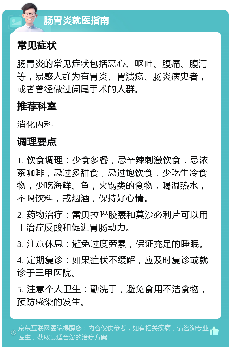 肠胃炎就医指南 常见症状 肠胃炎的常见症状包括恶心、呕吐、腹痛、腹泻等，易感人群为有胃炎、胃溃疡、肠炎病史者，或者曾经做过阑尾手术的人群。 推荐科室 消化内科 调理要点 1. 饮食调理：少食多餐，忌辛辣刺激饮食，忌浓茶咖啡，忌过多甜食，忌过饱饮食，少吃生冷食物，少吃海鲜、鱼，火锅类的食物，喝温热水，不喝饮料，戒烟酒，保持好心情。 2. 药物治疗：雷贝拉唑胶囊和莫沙必利片可以用于治疗反酸和促进胃肠动力。 3. 注意休息：避免过度劳累，保证充足的睡眠。 4. 定期复诊：如果症状不缓解，应及时复诊或就诊于三甲医院。 5. 注意个人卫生：勤洗手，避免食用不洁食物，预防感染的发生。