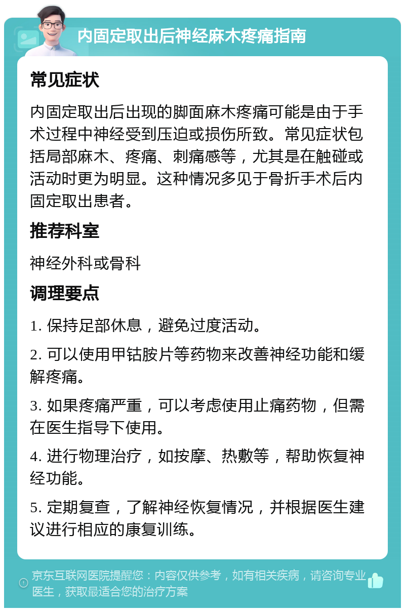 内固定取出后神经麻木疼痛指南 常见症状 内固定取出后出现的脚面麻木疼痛可能是由于手术过程中神经受到压迫或损伤所致。常见症状包括局部麻木、疼痛、刺痛感等，尤其是在触碰或活动时更为明显。这种情况多见于骨折手术后内固定取出患者。 推荐科室 神经外科或骨科 调理要点 1. 保持足部休息，避免过度活动。 2. 可以使用甲钴胺片等药物来改善神经功能和缓解疼痛。 3. 如果疼痛严重，可以考虑使用止痛药物，但需在医生指导下使用。 4. 进行物理治疗，如按摩、热敷等，帮助恢复神经功能。 5. 定期复查，了解神经恢复情况，并根据医生建议进行相应的康复训练。