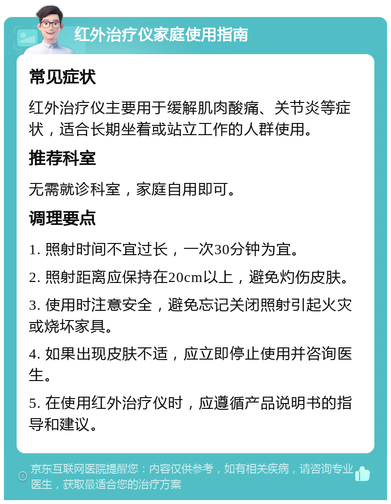 红外治疗仪家庭使用指南 常见症状 红外治疗仪主要用于缓解肌肉酸痛、关节炎等症状，适合长期坐着或站立工作的人群使用。 推荐科室 无需就诊科室，家庭自用即可。 调理要点 1. 照射时间不宜过长，一次30分钟为宜。 2. 照射距离应保持在20cm以上，避免灼伤皮肤。 3. 使用时注意安全，避免忘记关闭照射引起火灾或烧坏家具。 4. 如果出现皮肤不适，应立即停止使用并咨询医生。 5. 在使用红外治疗仪时，应遵循产品说明书的指导和建议。