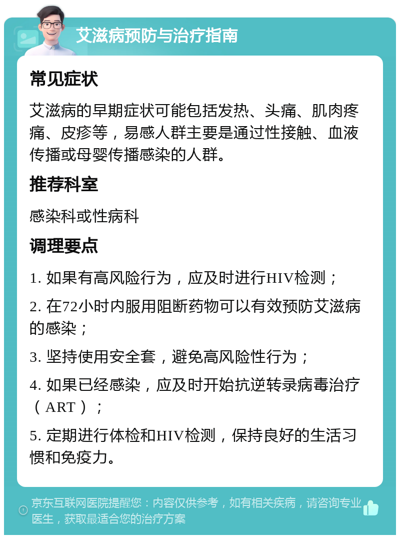 艾滋病预防与治疗指南 常见症状 艾滋病的早期症状可能包括发热、头痛、肌肉疼痛、皮疹等，易感人群主要是通过性接触、血液传播或母婴传播感染的人群。 推荐科室 感染科或性病科 调理要点 1. 如果有高风险行为，应及时进行HIV检测； 2. 在72小时内服用阻断药物可以有效预防艾滋病的感染； 3. 坚持使用安全套，避免高风险性行为； 4. 如果已经感染，应及时开始抗逆转录病毒治疗（ART）； 5. 定期进行体检和HIV检测，保持良好的生活习惯和免疫力。