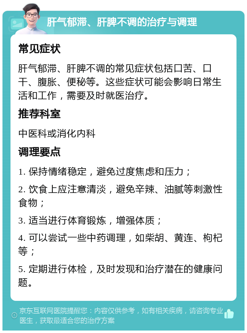 肝气郁滞、肝脾不调的治疗与调理 常见症状 肝气郁滞、肝脾不调的常见症状包括口苦、口干、腹胀、便秘等。这些症状可能会影响日常生活和工作，需要及时就医治疗。 推荐科室 中医科或消化内科 调理要点 1. 保持情绪稳定，避免过度焦虑和压力； 2. 饮食上应注意清淡，避免辛辣、油腻等刺激性食物； 3. 适当进行体育锻炼，增强体质； 4. 可以尝试一些中药调理，如柴胡、黄连、枸杞等； 5. 定期进行体检，及时发现和治疗潜在的健康问题。