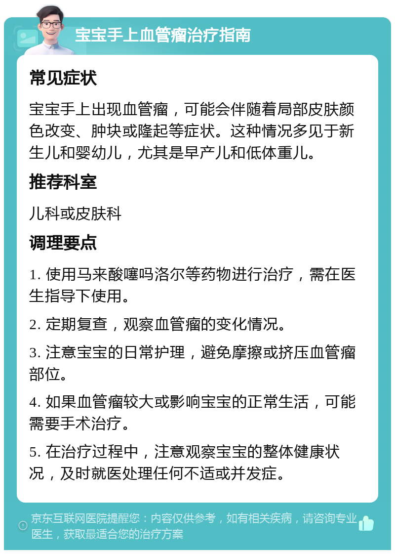 宝宝手上血管瘤治疗指南 常见症状 宝宝手上出现血管瘤，可能会伴随着局部皮肤颜色改变、肿块或隆起等症状。这种情况多见于新生儿和婴幼儿，尤其是早产儿和低体重儿。 推荐科室 儿科或皮肤科 调理要点 1. 使用马来酸噻吗洛尔等药物进行治疗，需在医生指导下使用。 2. 定期复查，观察血管瘤的变化情况。 3. 注意宝宝的日常护理，避免摩擦或挤压血管瘤部位。 4. 如果血管瘤较大或影响宝宝的正常生活，可能需要手术治疗。 5. 在治疗过程中，注意观察宝宝的整体健康状况，及时就医处理任何不适或并发症。