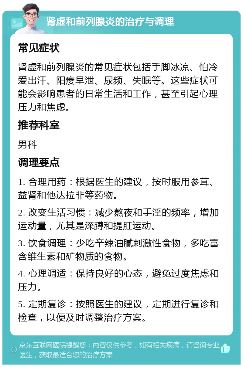 肾虚和前列腺炎的治疗与调理 常见症状 肾虚和前列腺炎的常见症状包括手脚冰凉、怕冷爱出汗、阳痿早泄、尿频、失眠等。这些症状可能会影响患者的日常生活和工作，甚至引起心理压力和焦虑。 推荐科室 男科 调理要点 1. 合理用药：根据医生的建议，按时服用参茸、益肾和他达拉非等药物。 2. 改变生活习惯：减少熬夜和手淫的频率，增加运动量，尤其是深蹲和提肛运动。 3. 饮食调理：少吃辛辣油腻刺激性食物，多吃富含维生素和矿物质的食物。 4. 心理调适：保持良好的心态，避免过度焦虑和压力。 5. 定期复诊：按照医生的建议，定期进行复诊和检查，以便及时调整治疗方案。