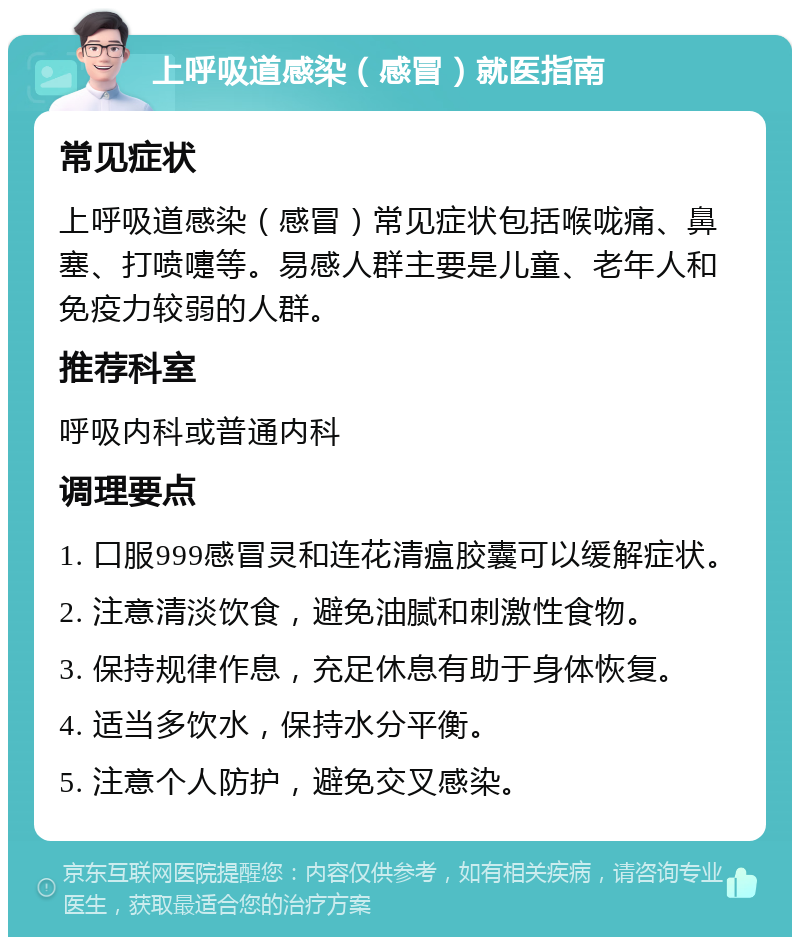 上呼吸道感染（感冒）就医指南 常见症状 上呼吸道感染（感冒）常见症状包括喉咙痛、鼻塞、打喷嚏等。易感人群主要是儿童、老年人和免疫力较弱的人群。 推荐科室 呼吸内科或普通内科 调理要点 1. 口服999感冒灵和连花清瘟胶囊可以缓解症状。 2. 注意清淡饮食，避免油腻和刺激性食物。 3. 保持规律作息，充足休息有助于身体恢复。 4. 适当多饮水，保持水分平衡。 5. 注意个人防护，避免交叉感染。