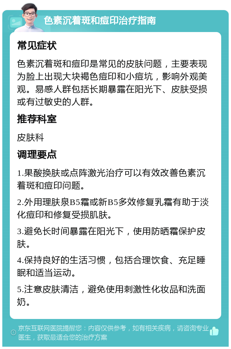 色素沉着斑和痘印治疗指南 常见症状 色素沉着斑和痘印是常见的皮肤问题，主要表现为脸上出现大块褐色痘印和小痘坑，影响外观美观。易感人群包括长期暴露在阳光下、皮肤受损或有过敏史的人群。 推荐科室 皮肤科 调理要点 1.果酸换肤或点阵激光治疗可以有效改善色素沉着斑和痘印问题。 2.外用理肤泉B5霜或新B5多效修复乳霜有助于淡化痘印和修复受损肌肤。 3.避免长时间暴露在阳光下，使用防晒霜保护皮肤。 4.保持良好的生活习惯，包括合理饮食、充足睡眠和适当运动。 5.注意皮肤清洁，避免使用刺激性化妆品和洗面奶。