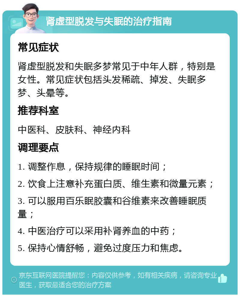 肾虚型脱发与失眠的治疗指南 常见症状 肾虚型脱发和失眠多梦常见于中年人群，特别是女性。常见症状包括头发稀疏、掉发、失眠多梦、头晕等。 推荐科室 中医科、皮肤科、神经内科 调理要点 1. 调整作息，保持规律的睡眠时间； 2. 饮食上注意补充蛋白质、维生素和微量元素； 3. 可以服用百乐眠胶囊和谷维素来改善睡眠质量； 4. 中医治疗可以采用补肾养血的中药； 5. 保持心情舒畅，避免过度压力和焦虑。