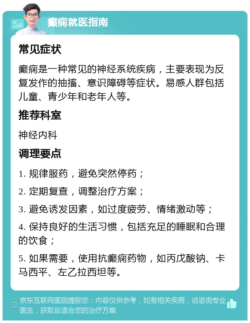 癫痫就医指南 常见症状 癫痫是一种常见的神经系统疾病，主要表现为反复发作的抽搐、意识障碍等症状。易感人群包括儿童、青少年和老年人等。 推荐科室 神经内科 调理要点 1. 规律服药，避免突然停药； 2. 定期复查，调整治疗方案； 3. 避免诱发因素，如过度疲劳、情绪激动等； 4. 保持良好的生活习惯，包括充足的睡眠和合理的饮食； 5. 如果需要，使用抗癫痫药物，如丙戊酸钠、卡马西平、左乙拉西坦等。