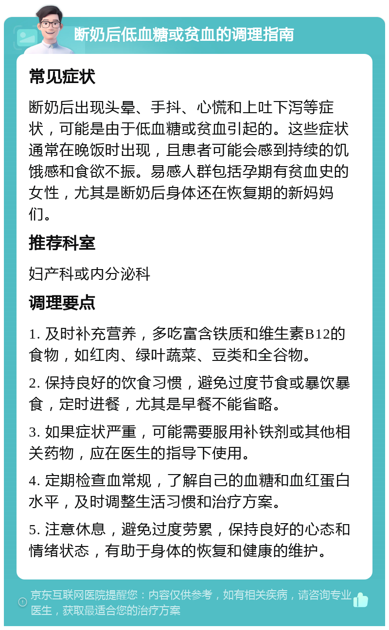 断奶后低血糖或贫血的调理指南 常见症状 断奶后出现头晕、手抖、心慌和上吐下泻等症状，可能是由于低血糖或贫血引起的。这些症状通常在晚饭时出现，且患者可能会感到持续的饥饿感和食欲不振。易感人群包括孕期有贫血史的女性，尤其是断奶后身体还在恢复期的新妈妈们。 推荐科室 妇产科或内分泌科 调理要点 1. 及时补充营养，多吃富含铁质和维生素B12的食物，如红肉、绿叶蔬菜、豆类和全谷物。 2. 保持良好的饮食习惯，避免过度节食或暴饮暴食，定时进餐，尤其是早餐不能省略。 3. 如果症状严重，可能需要服用补铁剂或其他相关药物，应在医生的指导下使用。 4. 定期检查血常规，了解自己的血糖和血红蛋白水平，及时调整生活习惯和治疗方案。 5. 注意休息，避免过度劳累，保持良好的心态和情绪状态，有助于身体的恢复和健康的维护。