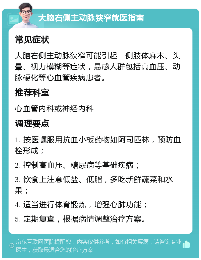 大脑右侧主动脉狭窄就医指南 常见症状 大脑右侧主动脉狭窄可能引起一侧肢体麻木、头晕、视力模糊等症状，易感人群包括高血压、动脉硬化等心血管疾病患者。 推荐科室 心血管内科或神经内科 调理要点 1. 按医嘱服用抗血小板药物如阿司匹林，预防血栓形成； 2. 控制高血压、糖尿病等基础疾病； 3. 饮食上注意低盐、低脂，多吃新鲜蔬菜和水果； 4. 适当进行体育锻炼，增强心肺功能； 5. 定期复查，根据病情调整治疗方案。