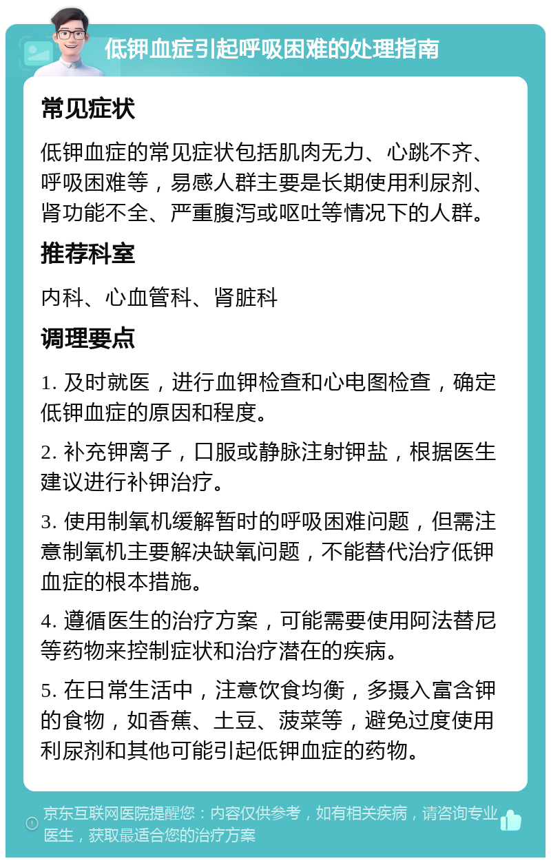 低钾血症引起呼吸困难的处理指南 常见症状 低钾血症的常见症状包括肌肉无力、心跳不齐、呼吸困难等，易感人群主要是长期使用利尿剂、肾功能不全、严重腹泻或呕吐等情况下的人群。 推荐科室 内科、心血管科、肾脏科 调理要点 1. 及时就医，进行血钾检查和心电图检查，确定低钾血症的原因和程度。 2. 补充钾离子，口服或静脉注射钾盐，根据医生建议进行补钾治疗。 3. 使用制氧机缓解暂时的呼吸困难问题，但需注意制氧机主要解决缺氧问题，不能替代治疗低钾血症的根本措施。 4. 遵循医生的治疗方案，可能需要使用阿法替尼等药物来控制症状和治疗潜在的疾病。 5. 在日常生活中，注意饮食均衡，多摄入富含钾的食物，如香蕉、土豆、菠菜等，避免过度使用利尿剂和其他可能引起低钾血症的药物。