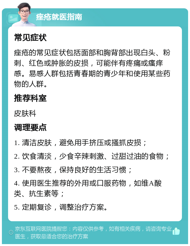 痤疮就医指南 常见症状 痤疮的常见症状包括面部和胸背部出现白头、粉刺、红色或肿胀的皮损，可能伴有疼痛或瘙痒感。易感人群包括青春期的青少年和使用某些药物的人群。 推荐科室 皮肤科 调理要点 1. 清洁皮肤，避免用手挤压或搔抓皮损； 2. 饮食清淡，少食辛辣刺激、过甜过油的食物； 3. 不要熬夜，保持良好的生活习惯； 4. 使用医生推荐的外用或口服药物，如维A酸类、抗生素等； 5. 定期复诊，调整治疗方案。