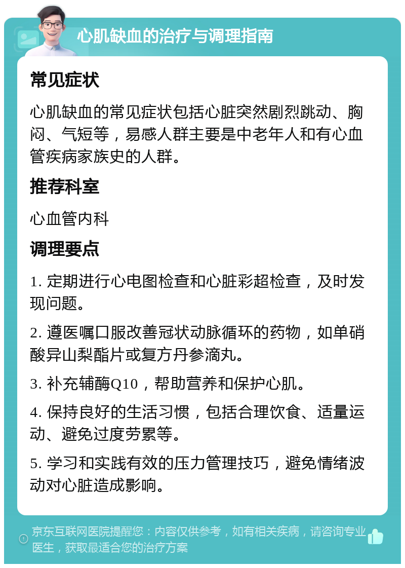 心肌缺血的治疗与调理指南 常见症状 心肌缺血的常见症状包括心脏突然剧烈跳动、胸闷、气短等，易感人群主要是中老年人和有心血管疾病家族史的人群。 推荐科室 心血管内科 调理要点 1. 定期进行心电图检查和心脏彩超检查，及时发现问题。 2. 遵医嘱口服改善冠状动脉循环的药物，如单硝酸异山梨酯片或复方丹参滴丸。 3. 补充辅酶Q10，帮助营养和保护心肌。 4. 保持良好的生活习惯，包括合理饮食、适量运动、避免过度劳累等。 5. 学习和实践有效的压力管理技巧，避免情绪波动对心脏造成影响。