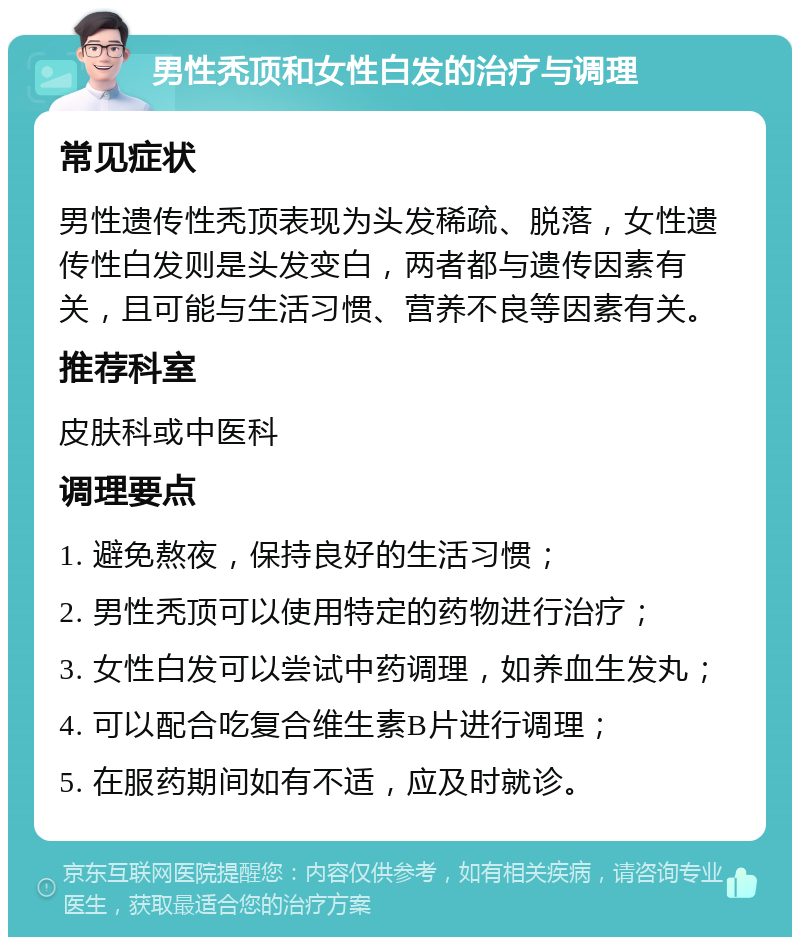 男性秃顶和女性白发的治疗与调理 常见症状 男性遗传性秃顶表现为头发稀疏、脱落，女性遗传性白发则是头发变白，两者都与遗传因素有关，且可能与生活习惯、营养不良等因素有关。 推荐科室 皮肤科或中医科 调理要点 1. 避免熬夜，保持良好的生活习惯； 2. 男性秃顶可以使用特定的药物进行治疗； 3. 女性白发可以尝试中药调理，如养血生发丸； 4. 可以配合吃复合维生素B片进行调理； 5. 在服药期间如有不适，应及时就诊。