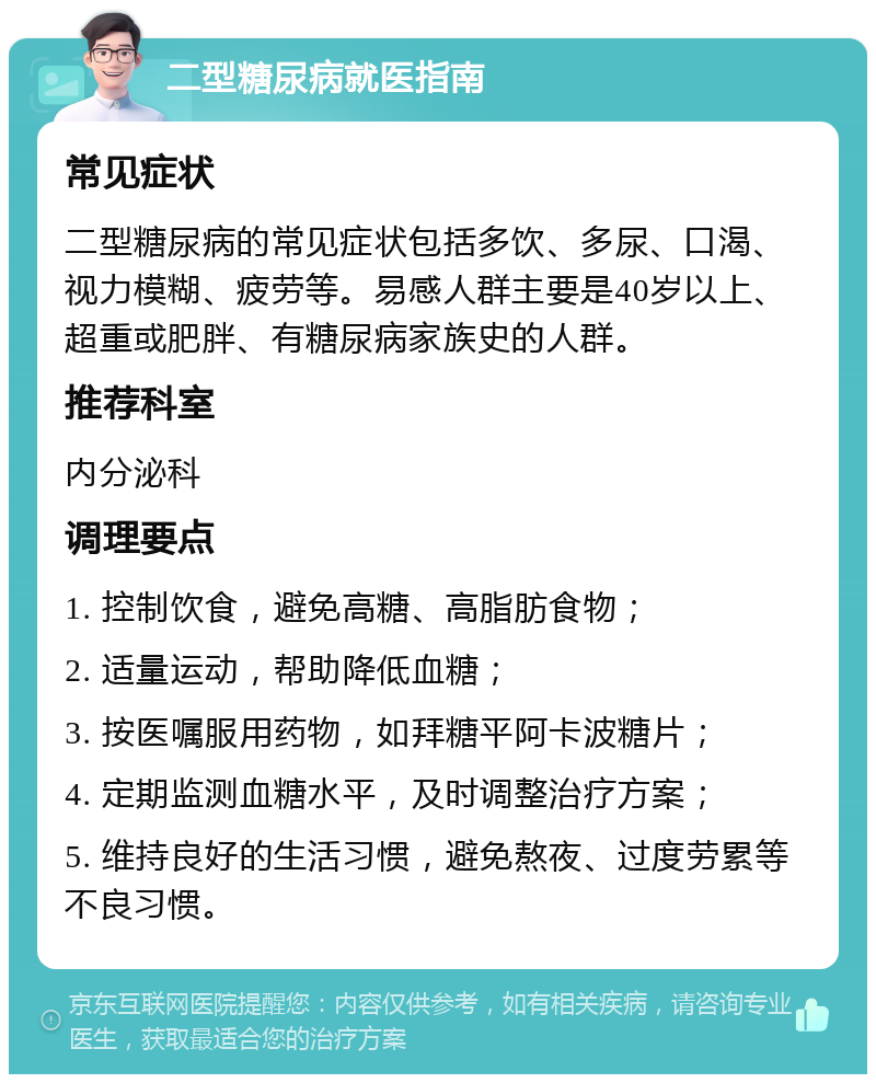 二型糖尿病就医指南 常见症状 二型糖尿病的常见症状包括多饮、多尿、口渴、视力模糊、疲劳等。易感人群主要是40岁以上、超重或肥胖、有糖尿病家族史的人群。 推荐科室 内分泌科 调理要点 1. 控制饮食，避免高糖、高脂肪食物； 2. 适量运动，帮助降低血糖； 3. 按医嘱服用药物，如拜糖平阿卡波糖片； 4. 定期监测血糖水平，及时调整治疗方案； 5. 维持良好的生活习惯，避免熬夜、过度劳累等不良习惯。