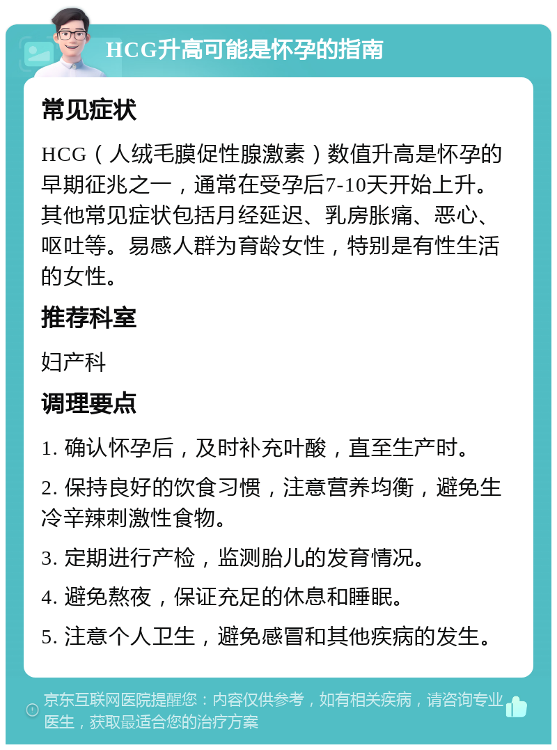 HCG升高可能是怀孕的指南 常见症状 HCG（人绒毛膜促性腺激素）数值升高是怀孕的早期征兆之一，通常在受孕后7-10天开始上升。其他常见症状包括月经延迟、乳房胀痛、恶心、呕吐等。易感人群为育龄女性，特别是有性生活的女性。 推荐科室 妇产科 调理要点 1. 确认怀孕后，及时补充叶酸，直至生产时。 2. 保持良好的饮食习惯，注意营养均衡，避免生冷辛辣刺激性食物。 3. 定期进行产检，监测胎儿的发育情况。 4. 避免熬夜，保证充足的休息和睡眠。 5. 注意个人卫生，避免感冒和其他疾病的发生。