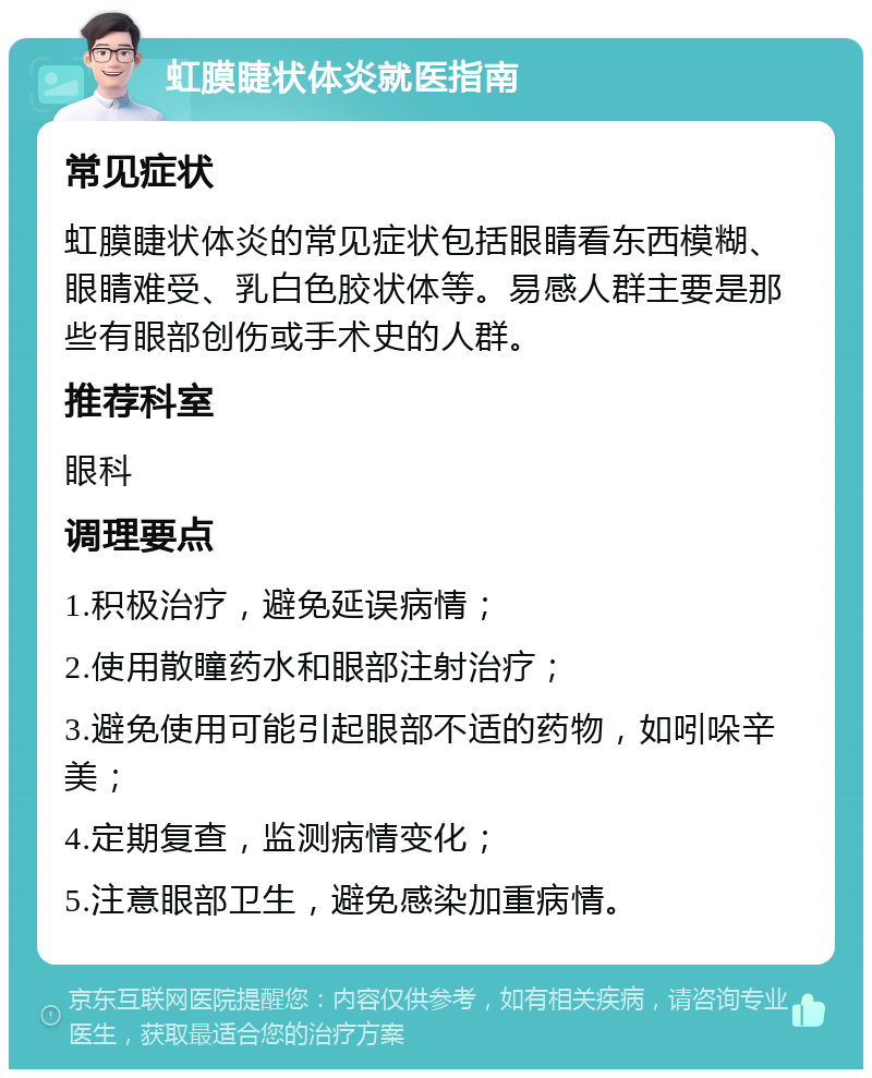 虹膜睫状体炎就医指南 常见症状 虹膜睫状体炎的常见症状包括眼睛看东西模糊、眼睛难受、乳白色胶状体等。易感人群主要是那些有眼部创伤或手术史的人群。 推荐科室 眼科 调理要点 1.积极治疗，避免延误病情； 2.使用散瞳药水和眼部注射治疗； 3.避免使用可能引起眼部不适的药物，如吲哚辛美； 4.定期复查，监测病情变化； 5.注意眼部卫生，避免感染加重病情。