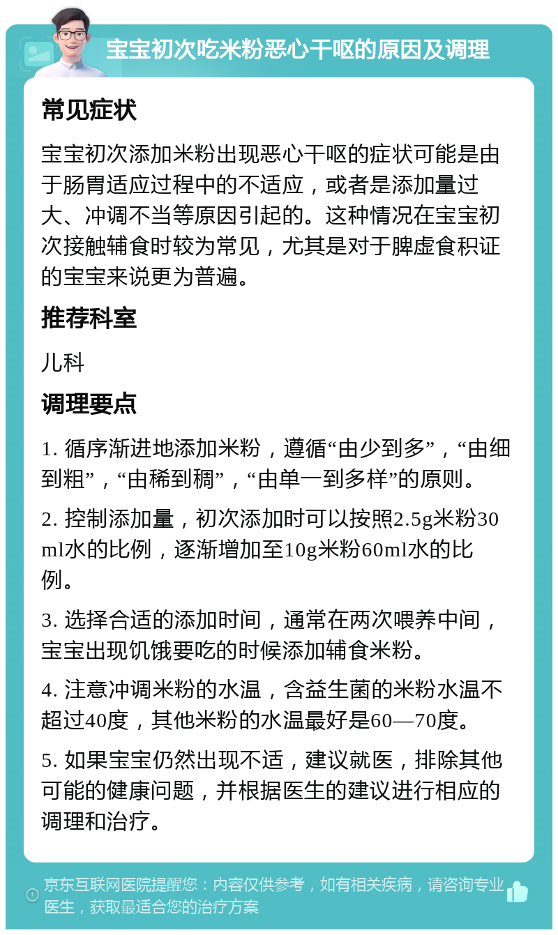 宝宝初次吃米粉恶心干呕的原因及调理 常见症状 宝宝初次添加米粉出现恶心干呕的症状可能是由于肠胃适应过程中的不适应，或者是添加量过大、冲调不当等原因引起的。这种情况在宝宝初次接触辅食时较为常见，尤其是对于脾虚食积证的宝宝来说更为普遍。 推荐科室 儿科 调理要点 1. 循序渐进地添加米粉，遵循“由少到多”，“由细到粗”，“由稀到稠”，“由单一到多样”的原则。 2. 控制添加量，初次添加时可以按照2.5g米粉30ml水的比例，逐渐增加至10g米粉60ml水的比例。 3. 选择合适的添加时间，通常在两次喂养中间，宝宝出现饥饿要吃的时候添加辅食米粉。 4. 注意冲调米粉的水温，含益生菌的米粉水温不超过40度，其他米粉的水温最好是60—70度。 5. 如果宝宝仍然出现不适，建议就医，排除其他可能的健康问题，并根据医生的建议进行相应的调理和治疗。