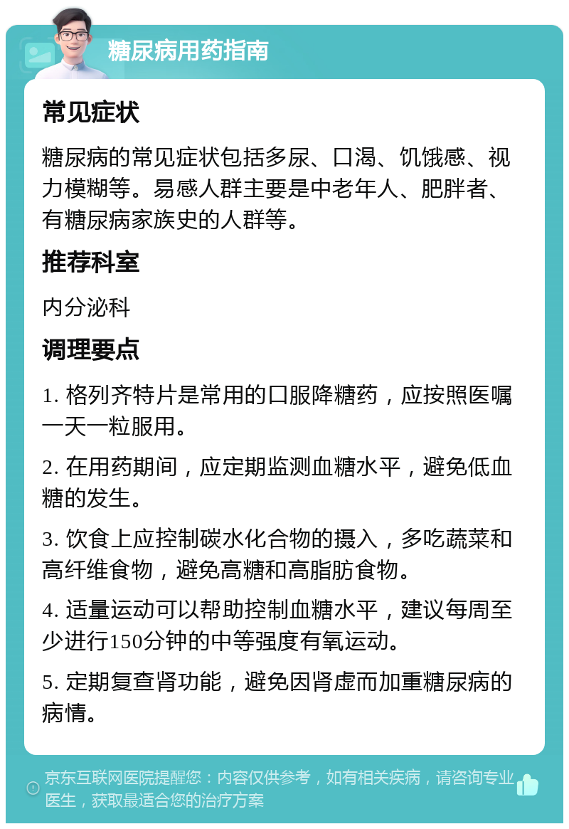 糖尿病用药指南 常见症状 糖尿病的常见症状包括多尿、口渴、饥饿感、视力模糊等。易感人群主要是中老年人、肥胖者、有糖尿病家族史的人群等。 推荐科室 内分泌科 调理要点 1. 格列齐特片是常用的口服降糖药，应按照医嘱一天一粒服用。 2. 在用药期间，应定期监测血糖水平，避免低血糖的发生。 3. 饮食上应控制碳水化合物的摄入，多吃蔬菜和高纤维食物，避免高糖和高脂肪食物。 4. 适量运动可以帮助控制血糖水平，建议每周至少进行150分钟的中等强度有氧运动。 5. 定期复查肾功能，避免因肾虚而加重糖尿病的病情。