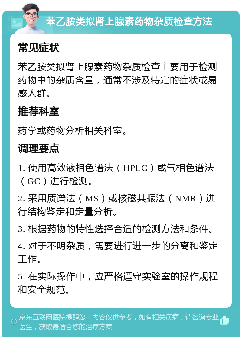 苯乙胺类拟肾上腺素药物杂质检查方法 常见症状 苯乙胺类拟肾上腺素药物杂质检查主要用于检测药物中的杂质含量，通常不涉及特定的症状或易感人群。 推荐科室 药学或药物分析相关科室。 调理要点 1. 使用高效液相色谱法（HPLC）或气相色谱法（GC）进行检测。 2. 采用质谱法（MS）或核磁共振法（NMR）进行结构鉴定和定量分析。 3. 根据药物的特性选择合适的检测方法和条件。 4. 对于不明杂质，需要进行进一步的分离和鉴定工作。 5. 在实际操作中，应严格遵守实验室的操作规程和安全规范。