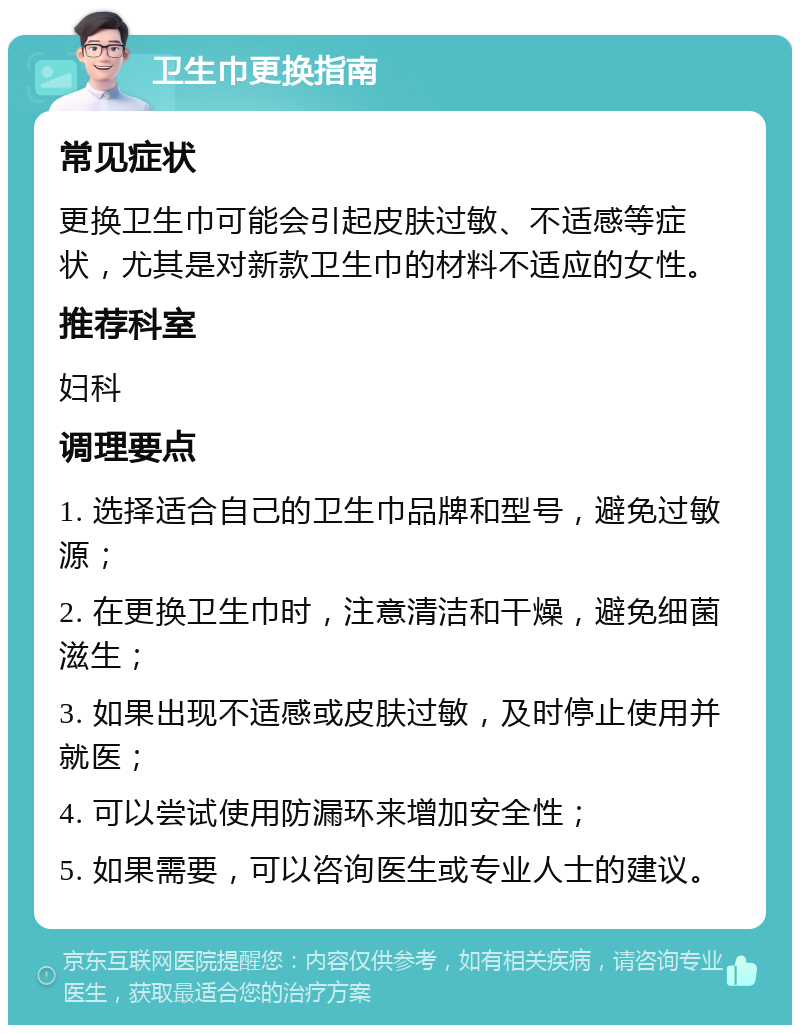 卫生巾更换指南 常见症状 更换卫生巾可能会引起皮肤过敏、不适感等症状，尤其是对新款卫生巾的材料不适应的女性。 推荐科室 妇科 调理要点 1. 选择适合自己的卫生巾品牌和型号，避免过敏源； 2. 在更换卫生巾时，注意清洁和干燥，避免细菌滋生； 3. 如果出现不适感或皮肤过敏，及时停止使用并就医； 4. 可以尝试使用防漏环来增加安全性； 5. 如果需要，可以咨询医生或专业人士的建议。