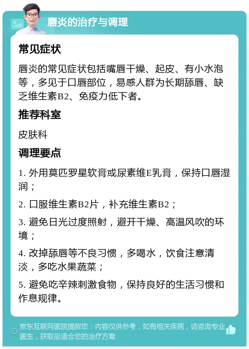 唇炎的治疗与调理 常见症状 唇炎的常见症状包括嘴唇干燥、起皮、有小水泡等，多见于口唇部位，易感人群为长期舔唇、缺乏维生素B2、免疫力低下者。 推荐科室 皮肤科 调理要点 1. 外用莫匹罗星软膏或尿素维E乳膏，保持口唇湿润； 2. 口服维生素B2片，补充维生素B2； 3. 避免日光过度照射，避开干燥、高温风吹的环境； 4. 改掉舔唇等不良习惯，多喝水，饮食注意清淡，多吃水果蔬菜； 5. 避免吃辛辣刺激食物，保持良好的生活习惯和作息规律。