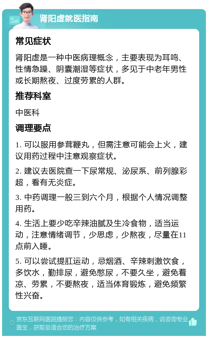 肾阳虚就医指南 常见症状 肾阳虚是一种中医病理概念，主要表现为耳鸣、性情急躁、阴囊潮湿等症状，多见于中老年男性或长期熬夜、过度劳累的人群。 推荐科室 中医科 调理要点 1. 可以服用参茸鞭丸，但需注意可能会上火，建议用药过程中注意观察症状。 2. 建议去医院查一下尿常规、泌尿系、前列腺彩超，看有无炎症。 3. 中药调理一般三到六个月，根据个人情况调整用药。 4. 生活上要少吃辛辣油腻及生冷食物，适当运动，注意情绪调节，少思虑，少熬夜，尽量在11点前入睡。 5. 可以尝试提肛运动，忌烟酒、辛辣刺激饮食，多饮水，勤排尿，避免憋尿，不要久坐，避免着凉、劳累，不要熬夜，适当体育锻炼，避免频繁性兴奋。