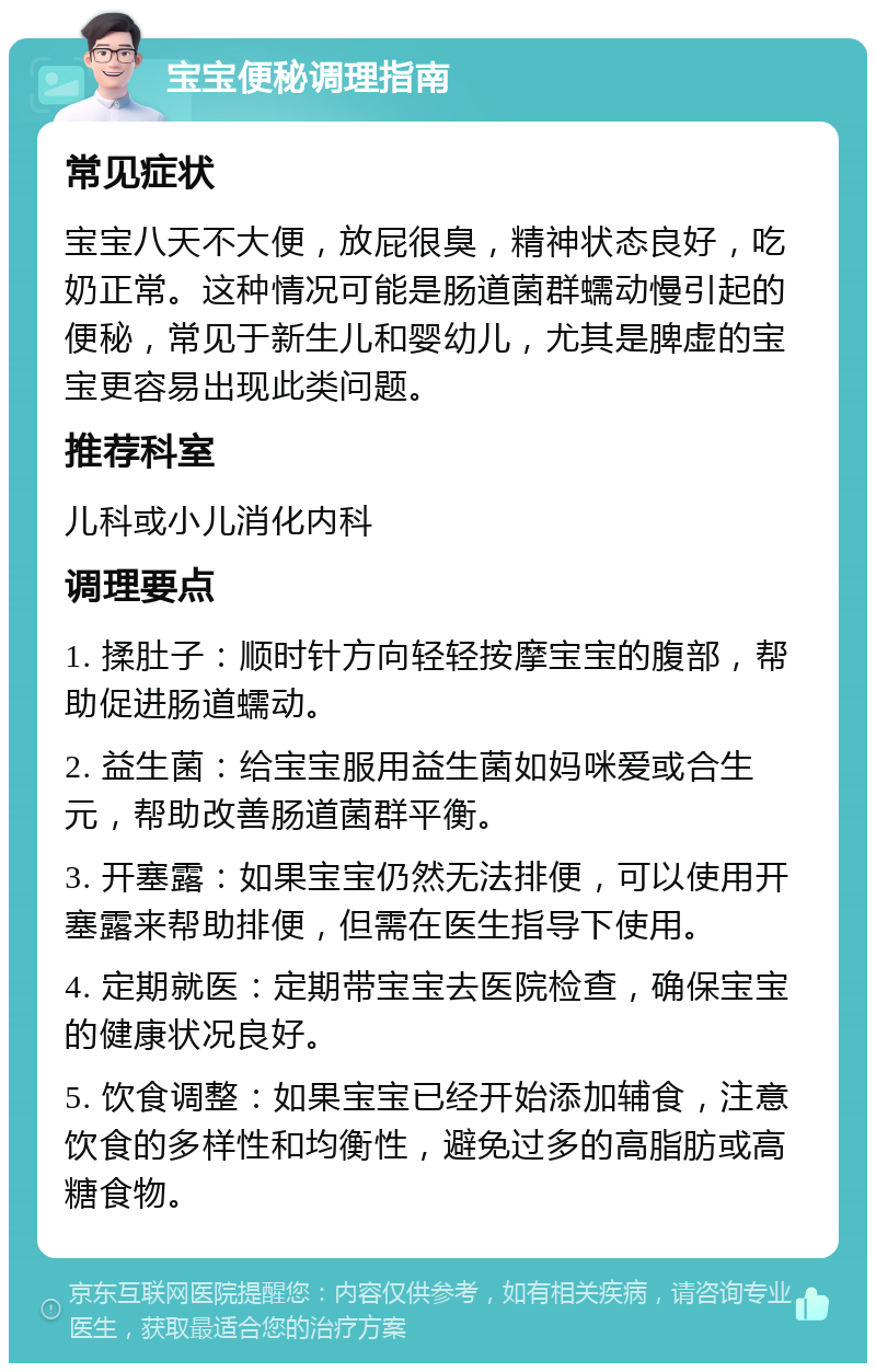 宝宝便秘调理指南 常见症状 宝宝八天不大便，放屁很臭，精神状态良好，吃奶正常。这种情况可能是肠道菌群蠕动慢引起的便秘，常见于新生儿和婴幼儿，尤其是脾虚的宝宝更容易出现此类问题。 推荐科室 儿科或小儿消化内科 调理要点 1. 揉肚子：顺时针方向轻轻按摩宝宝的腹部，帮助促进肠道蠕动。 2. 益生菌：给宝宝服用益生菌如妈咪爱或合生元，帮助改善肠道菌群平衡。 3. 开塞露：如果宝宝仍然无法排便，可以使用开塞露来帮助排便，但需在医生指导下使用。 4. 定期就医：定期带宝宝去医院检查，确保宝宝的健康状况良好。 5. 饮食调整：如果宝宝已经开始添加辅食，注意饮食的多样性和均衡性，避免过多的高脂肪或高糖食物。