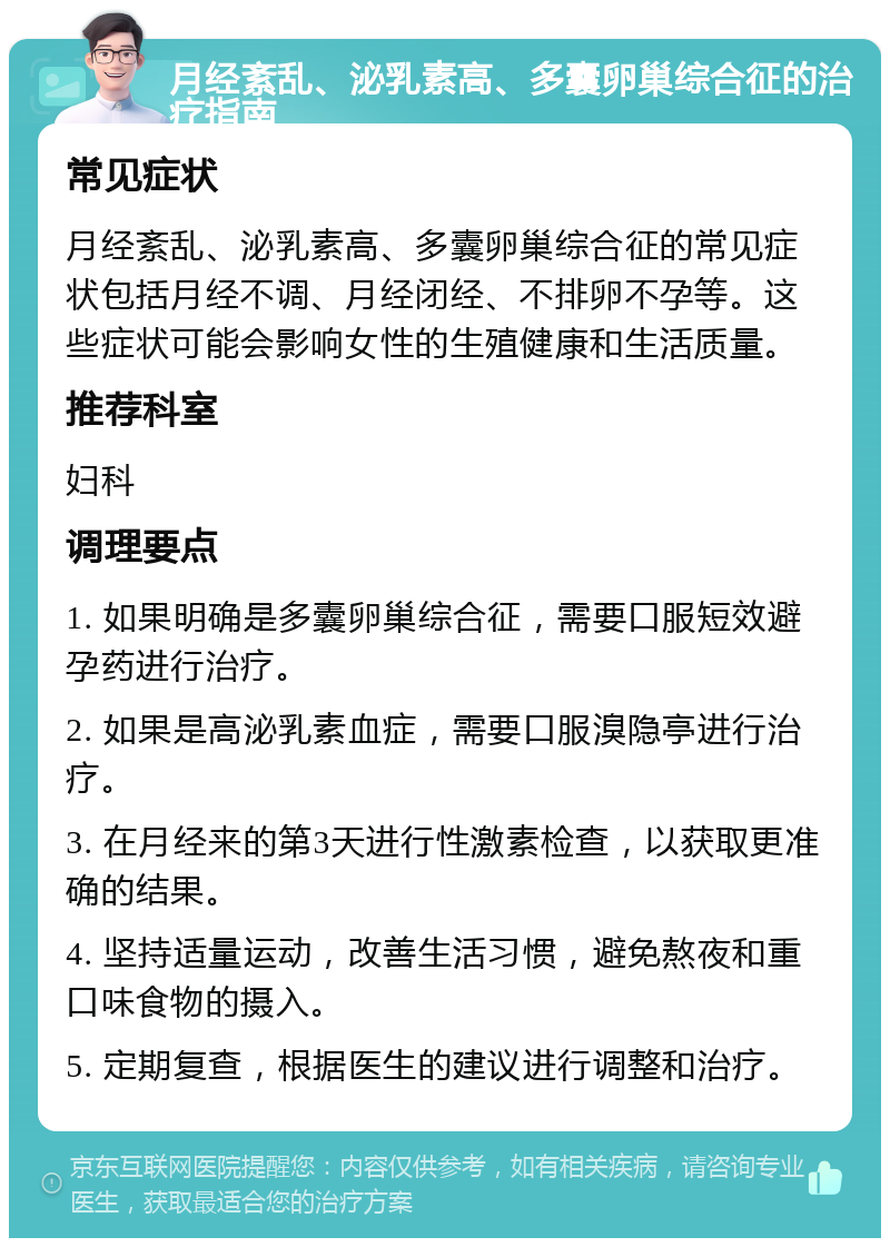 月经紊乱、泌乳素高、多囊卵巢综合征的治疗指南 常见症状 月经紊乱、泌乳素高、多囊卵巢综合征的常见症状包括月经不调、月经闭经、不排卵不孕等。这些症状可能会影响女性的生殖健康和生活质量。 推荐科室 妇科 调理要点 1. 如果明确是多囊卵巢综合征，需要口服短效避孕药进行治疗。 2. 如果是高泌乳素血症，需要口服溴隐亭进行治疗。 3. 在月经来的第3天进行性激素检查，以获取更准确的结果。 4. 坚持适量运动，改善生活习惯，避免熬夜和重口味食物的摄入。 5. 定期复查，根据医生的建议进行调整和治疗。