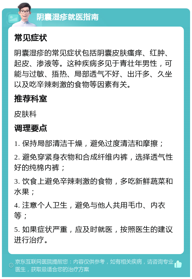 阴囊湿疹就医指南 常见症状 阴囊湿疹的常见症状包括阴囊皮肤瘙痒、红肿、起皮、渗液等。这种疾病多见于青壮年男性，可能与过敏、捂热、局部透气不好、出汗多、久坐以及吃辛辣刺激的食物等因素有关。 推荐科室 皮肤科 调理要点 1. 保持局部清洁干燥，避免过度清洁和摩擦； 2. 避免穿紧身衣物和合成纤维内裤，选择透气性好的纯棉内裤； 3. 饮食上避免辛辣刺激的食物，多吃新鲜蔬菜和水果； 4. 注意个人卫生，避免与他人共用毛巾、内衣等； 5. 如果症状严重，应及时就医，按照医生的建议进行治疗。