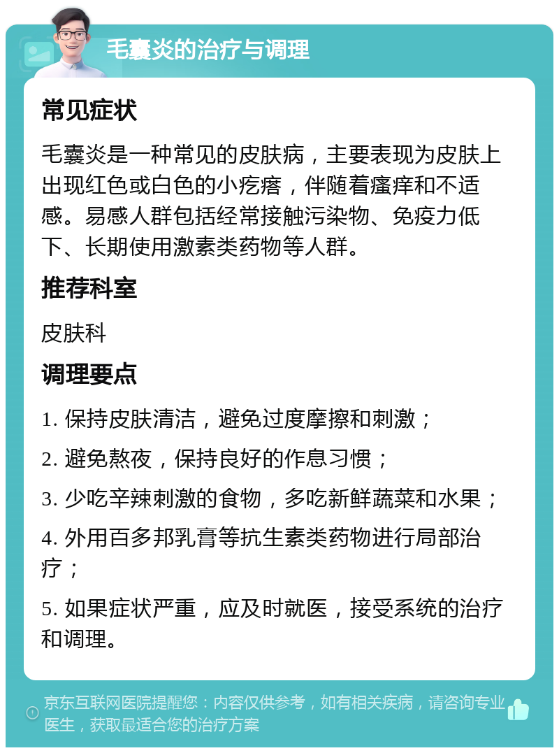 毛囊炎的治疗与调理 常见症状 毛囊炎是一种常见的皮肤病，主要表现为皮肤上出现红色或白色的小疙瘩，伴随着瘙痒和不适感。易感人群包括经常接触污染物、免疫力低下、长期使用激素类药物等人群。 推荐科室 皮肤科 调理要点 1. 保持皮肤清洁，避免过度摩擦和刺激； 2. 避免熬夜，保持良好的作息习惯； 3. 少吃辛辣刺激的食物，多吃新鲜蔬菜和水果； 4. 外用百多邦乳膏等抗生素类药物进行局部治疗； 5. 如果症状严重，应及时就医，接受系统的治疗和调理。