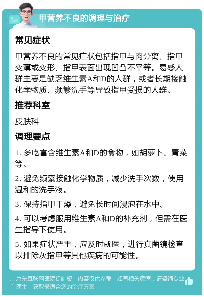 甲营养不良的调理与治疗 常见症状 甲营养不良的常见症状包括指甲与肉分离、指甲变薄或变形、指甲表面出现凹凸不平等。易感人群主要是缺乏维生素A和D的人群，或者长期接触化学物质、频繁洗手等导致指甲受损的人群。 推荐科室 皮肤科 调理要点 1. 多吃富含维生素A和D的食物，如胡萝卜、青菜等。 2. 避免频繁接触化学物质，减少洗手次数，使用温和的洗手液。 3. 保持指甲干燥，避免长时间浸泡在水中。 4. 可以考虑服用维生素A和D的补充剂，但需在医生指导下使用。 5. 如果症状严重，应及时就医，进行真菌镜检查以排除灰指甲等其他疾病的可能性。