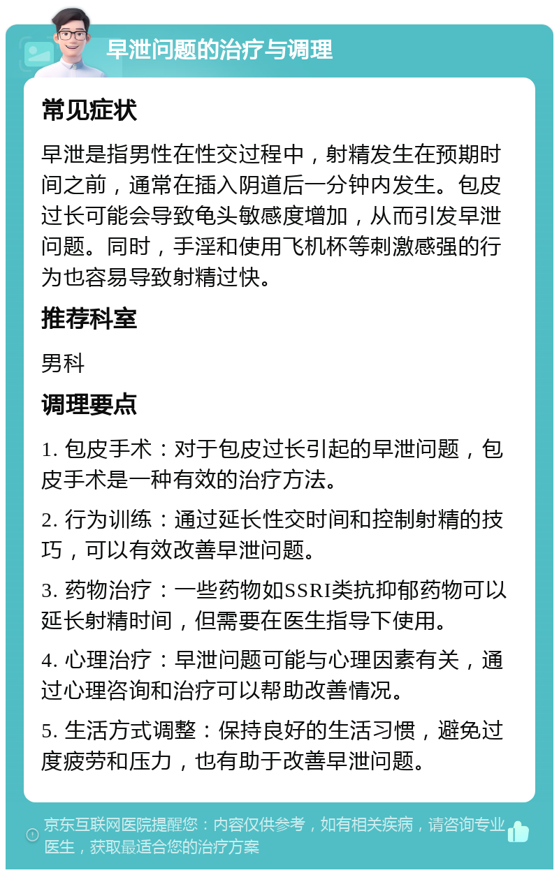 早泄问题的治疗与调理 常见症状 早泄是指男性在性交过程中，射精发生在预期时间之前，通常在插入阴道后一分钟内发生。包皮过长可能会导致龟头敏感度增加，从而引发早泄问题。同时，手淫和使用飞机杯等刺激感强的行为也容易导致射精过快。 推荐科室 男科 调理要点 1. 包皮手术：对于包皮过长引起的早泄问题，包皮手术是一种有效的治疗方法。 2. 行为训练：通过延长性交时间和控制射精的技巧，可以有效改善早泄问题。 3. 药物治疗：一些药物如SSRI类抗抑郁药物可以延长射精时间，但需要在医生指导下使用。 4. 心理治疗：早泄问题可能与心理因素有关，通过心理咨询和治疗可以帮助改善情况。 5. 生活方式调整：保持良好的生活习惯，避免过度疲劳和压力，也有助于改善早泄问题。