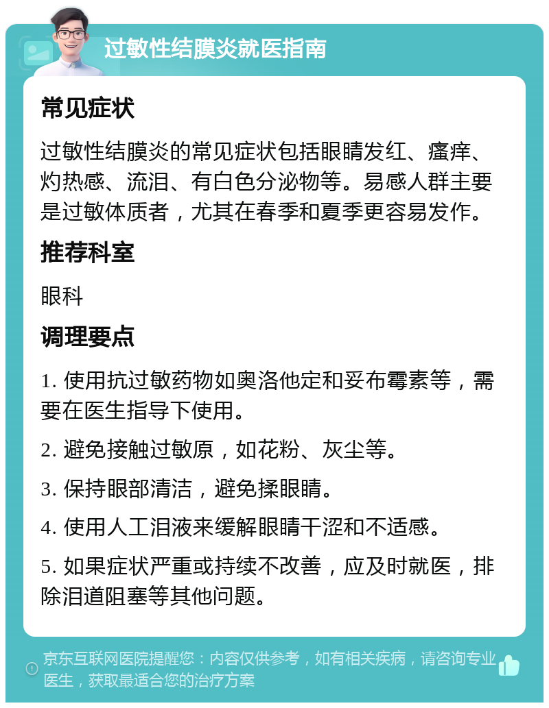 过敏性结膜炎就医指南 常见症状 过敏性结膜炎的常见症状包括眼睛发红、瘙痒、灼热感、流泪、有白色分泌物等。易感人群主要是过敏体质者，尤其在春季和夏季更容易发作。 推荐科室 眼科 调理要点 1. 使用抗过敏药物如奥洛他定和妥布霉素等，需要在医生指导下使用。 2. 避免接触过敏原，如花粉、灰尘等。 3. 保持眼部清洁，避免揉眼睛。 4. 使用人工泪液来缓解眼睛干涩和不适感。 5. 如果症状严重或持续不改善，应及时就医，排除泪道阻塞等其他问题。