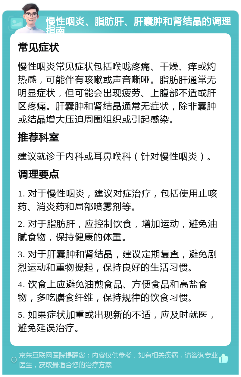 慢性咽炎、脂肪肝、肝囊肿和肾结晶的调理指南 常见症状 慢性咽炎常见症状包括喉咙疼痛、干燥、痒或灼热感，可能伴有咳嗽或声音嘶哑。脂肪肝通常无明显症状，但可能会出现疲劳、上腹部不适或肝区疼痛。肝囊肿和肾结晶通常无症状，除非囊肿或结晶增大压迫周围组织或引起感染。 推荐科室 建议就诊于内科或耳鼻喉科（针对慢性咽炎）。 调理要点 1. 对于慢性咽炎，建议对症治疗，包括使用止咳药、消炎药和局部喷雾剂等。 2. 对于脂肪肝，应控制饮食，增加运动，避免油腻食物，保持健康的体重。 3. 对于肝囊肿和肾结晶，建议定期复查，避免剧烈运动和重物提起，保持良好的生活习惯。 4. 饮食上应避免油煎食品、方便食品和高盐食物，多吃膳食纤维，保持规律的饮食习惯。 5. 如果症状加重或出现新的不适，应及时就医，避免延误治疗。