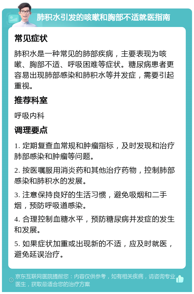 肺积水引发的咳嗽和胸部不适就医指南 常见症状 肺积水是一种常见的肺部疾病，主要表现为咳嗽、胸部不适、呼吸困难等症状。糖尿病患者更容易出现肺部感染和肺积水等并发症，需要引起重视。 推荐科室 呼吸内科 调理要点 1. 定期复查血常规和肿瘤指标，及时发现和治疗肺部感染和肿瘤等问题。 2. 按医嘱服用消炎药和其他治疗药物，控制肺部感染和肺积水的发展。 3. 注意保持良好的生活习惯，避免吸烟和二手烟，预防呼吸道感染。 4. 合理控制血糖水平，预防糖尿病并发症的发生和发展。 5. 如果症状加重或出现新的不适，应及时就医，避免延误治疗。