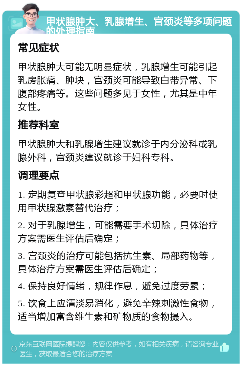 甲状腺肿大、乳腺增生、宫颈炎等多项问题的处理指南 常见症状 甲状腺肿大可能无明显症状，乳腺增生可能引起乳房胀痛、肿块，宫颈炎可能导致白带异常、下腹部疼痛等。这些问题多见于女性，尤其是中年女性。 推荐科室 甲状腺肿大和乳腺增生建议就诊于内分泌科或乳腺外科，宫颈炎建议就诊于妇科专科。 调理要点 1. 定期复查甲状腺彩超和甲状腺功能，必要时使用甲状腺激素替代治疗； 2. 对于乳腺增生，可能需要手术切除，具体治疗方案需医生评估后确定； 3. 宫颈炎的治疗可能包括抗生素、局部药物等，具体治疗方案需医生评估后确定； 4. 保持良好情绪，规律作息，避免过度劳累； 5. 饮食上应清淡易消化，避免辛辣刺激性食物，适当增加富含维生素和矿物质的食物摄入。