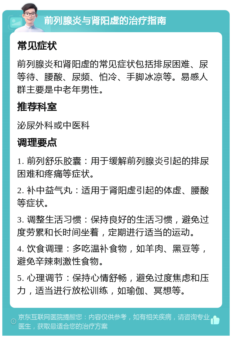 前列腺炎与肾阳虚的治疗指南 常见症状 前列腺炎和肾阳虚的常见症状包括排尿困难、尿等待、腰酸、尿频、怕冷、手脚冰凉等。易感人群主要是中老年男性。 推荐科室 泌尿外科或中医科 调理要点 1. 前列舒乐胶囊：用于缓解前列腺炎引起的排尿困难和疼痛等症状。 2. 补中益气丸：适用于肾阳虚引起的体虚、腰酸等症状。 3. 调整生活习惯：保持良好的生活习惯，避免过度劳累和长时间坐着，定期进行适当的运动。 4. 饮食调理：多吃温补食物，如羊肉、黑豆等，避免辛辣刺激性食物。 5. 心理调节：保持心情舒畅，避免过度焦虑和压力，适当进行放松训练，如瑜伽、冥想等。