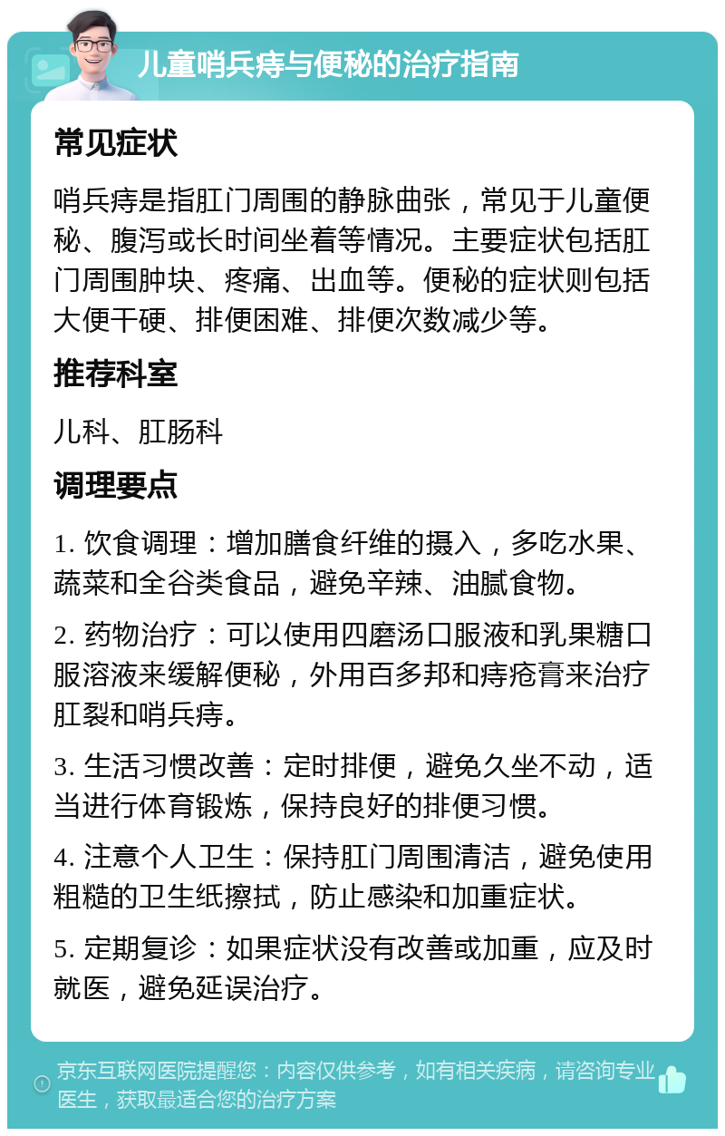 儿童哨兵痔与便秘的治疗指南 常见症状 哨兵痔是指肛门周围的静脉曲张，常见于儿童便秘、腹泻或长时间坐着等情况。主要症状包括肛门周围肿块、疼痛、出血等。便秘的症状则包括大便干硬、排便困难、排便次数减少等。 推荐科室 儿科、肛肠科 调理要点 1. 饮食调理：增加膳食纤维的摄入，多吃水果、蔬菜和全谷类食品，避免辛辣、油腻食物。 2. 药物治疗：可以使用四磨汤口服液和乳果糖口服溶液来缓解便秘，外用百多邦和痔疮膏来治疗肛裂和哨兵痔。 3. 生活习惯改善：定时排便，避免久坐不动，适当进行体育锻炼，保持良好的排便习惯。 4. 注意个人卫生：保持肛门周围清洁，避免使用粗糙的卫生纸擦拭，防止感染和加重症状。 5. 定期复诊：如果症状没有改善或加重，应及时就医，避免延误治疗。