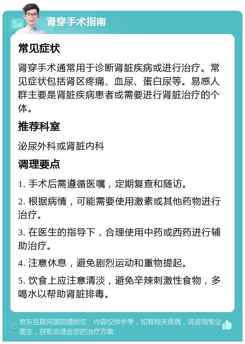 肾穿手术指南 常见症状 肾穿手术通常用于诊断肾脏疾病或进行治疗。常见症状包括肾区疼痛、血尿、蛋白尿等。易感人群主要是肾脏疾病患者或需要进行肾脏治疗的个体。 推荐科室 泌尿外科或肾脏内科 调理要点 1. 手术后需遵循医嘱，定期复查和随访。 2. 根据病情，可能需要使用激素或其他药物进行治疗。 3. 在医生的指导下，合理使用中药或西药进行辅助治疗。 4. 注意休息，避免剧烈运动和重物提起。 5. 饮食上应注意清淡，避免辛辣刺激性食物，多喝水以帮助肾脏排毒。