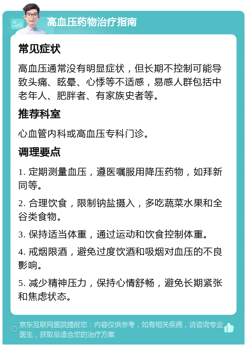 高血压药物治疗指南 常见症状 高血压通常没有明显症状，但长期不控制可能导致头痛、眩晕、心悸等不适感，易感人群包括中老年人、肥胖者、有家族史者等。 推荐科室 心血管内科或高血压专科门诊。 调理要点 1. 定期测量血压，遵医嘱服用降压药物，如拜新同等。 2. 合理饮食，限制钠盐摄入，多吃蔬菜水果和全谷类食物。 3. 保持适当体重，通过运动和饮食控制体重。 4. 戒烟限酒，避免过度饮酒和吸烟对血压的不良影响。 5. 减少精神压力，保持心情舒畅，避免长期紧张和焦虑状态。