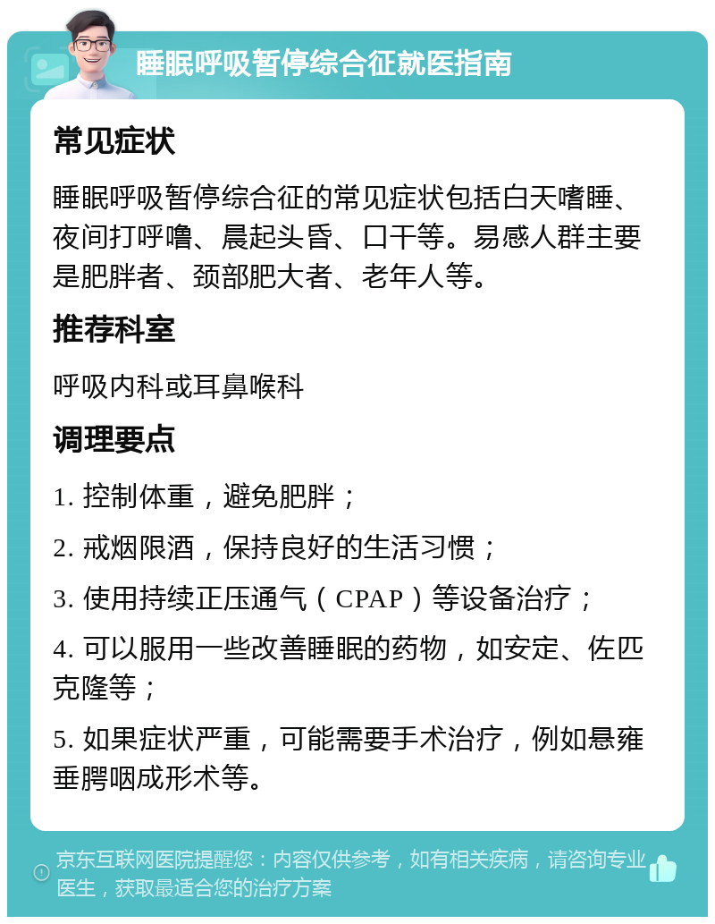 睡眠呼吸暂停综合征就医指南 常见症状 睡眠呼吸暂停综合征的常见症状包括白天嗜睡、夜间打呼噜、晨起头昏、口干等。易感人群主要是肥胖者、颈部肥大者、老年人等。 推荐科室 呼吸内科或耳鼻喉科 调理要点 1. 控制体重，避免肥胖； 2. 戒烟限酒，保持良好的生活习惯； 3. 使用持续正压通气（CPAP）等设备治疗； 4. 可以服用一些改善睡眠的药物，如安定、佐匹克隆等； 5. 如果症状严重，可能需要手术治疗，例如悬雍垂腭咽成形术等。