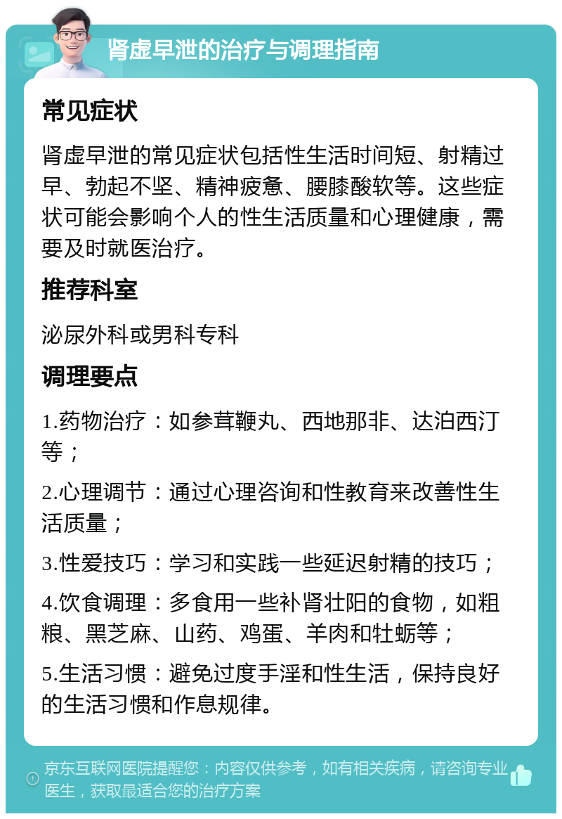 肾虚早泄的治疗与调理指南 常见症状 肾虚早泄的常见症状包括性生活时间短、射精过早、勃起不坚、精神疲惫、腰膝酸软等。这些症状可能会影响个人的性生活质量和心理健康，需要及时就医治疗。 推荐科室 泌尿外科或男科专科 调理要点 1.药物治疗：如参茸鞭丸、西地那非、达泊西汀等； 2.心理调节：通过心理咨询和性教育来改善性生活质量； 3.性爱技巧：学习和实践一些延迟射精的技巧； 4.饮食调理：多食用一些补肾壮阳的食物，如粗粮、黑芝麻、山药、鸡蛋、羊肉和牡蛎等； 5.生活习惯：避免过度手淫和性生活，保持良好的生活习惯和作息规律。